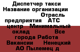 Диспетчер такси › Название организации ­ Ecolife taxi › Отрасль предприятия ­ АТС, call-центр › Минимальный оклад ­ 30 000 - Все города Работа » Вакансии   . Ненецкий АО,Пылемец д.